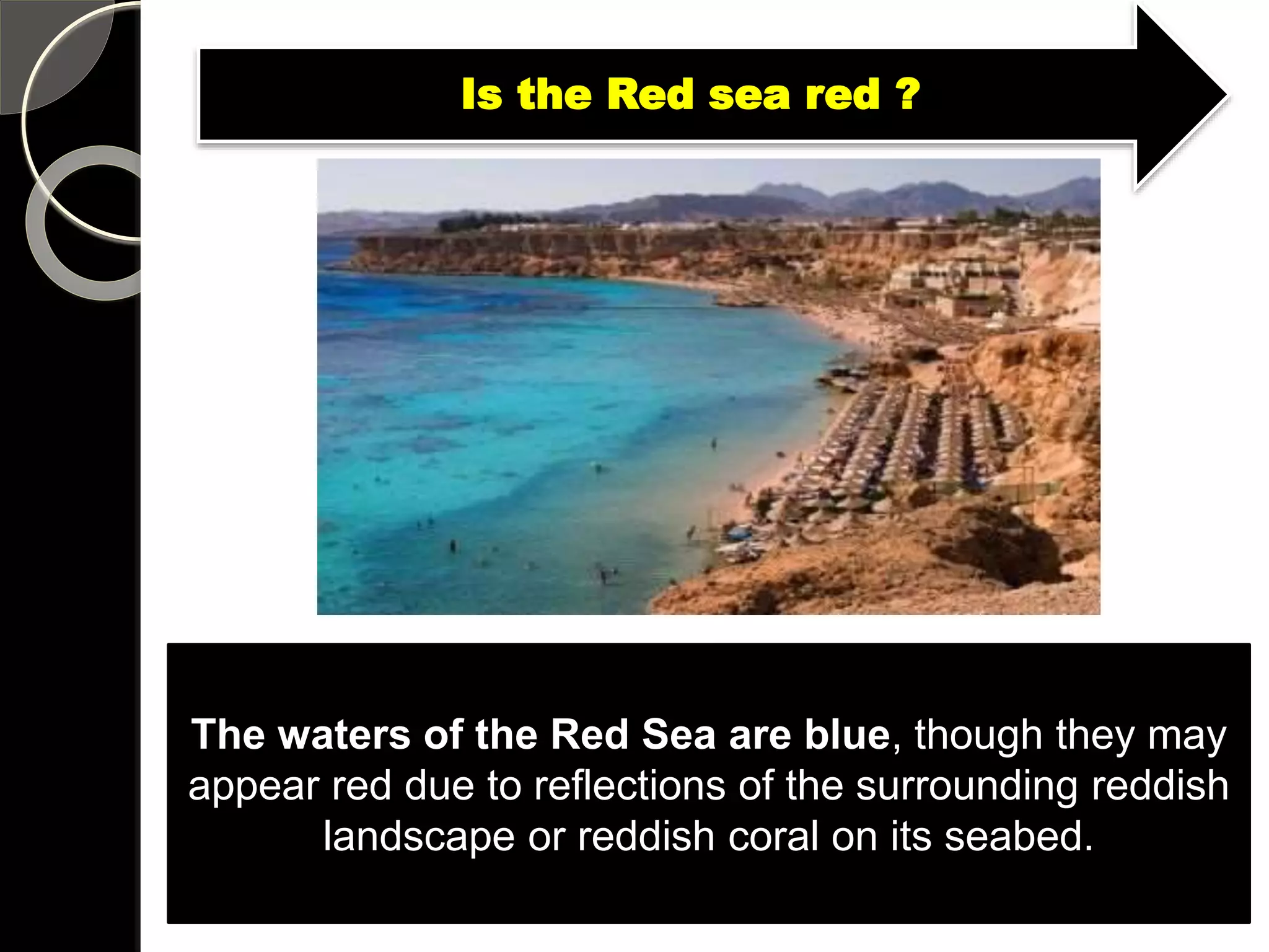 The waters of the Red Sea are blue, though they may
appear red due to reflections of the surrounding reddish
landscape or reddish coral on its seabed.
Is the Red sea red ?
 