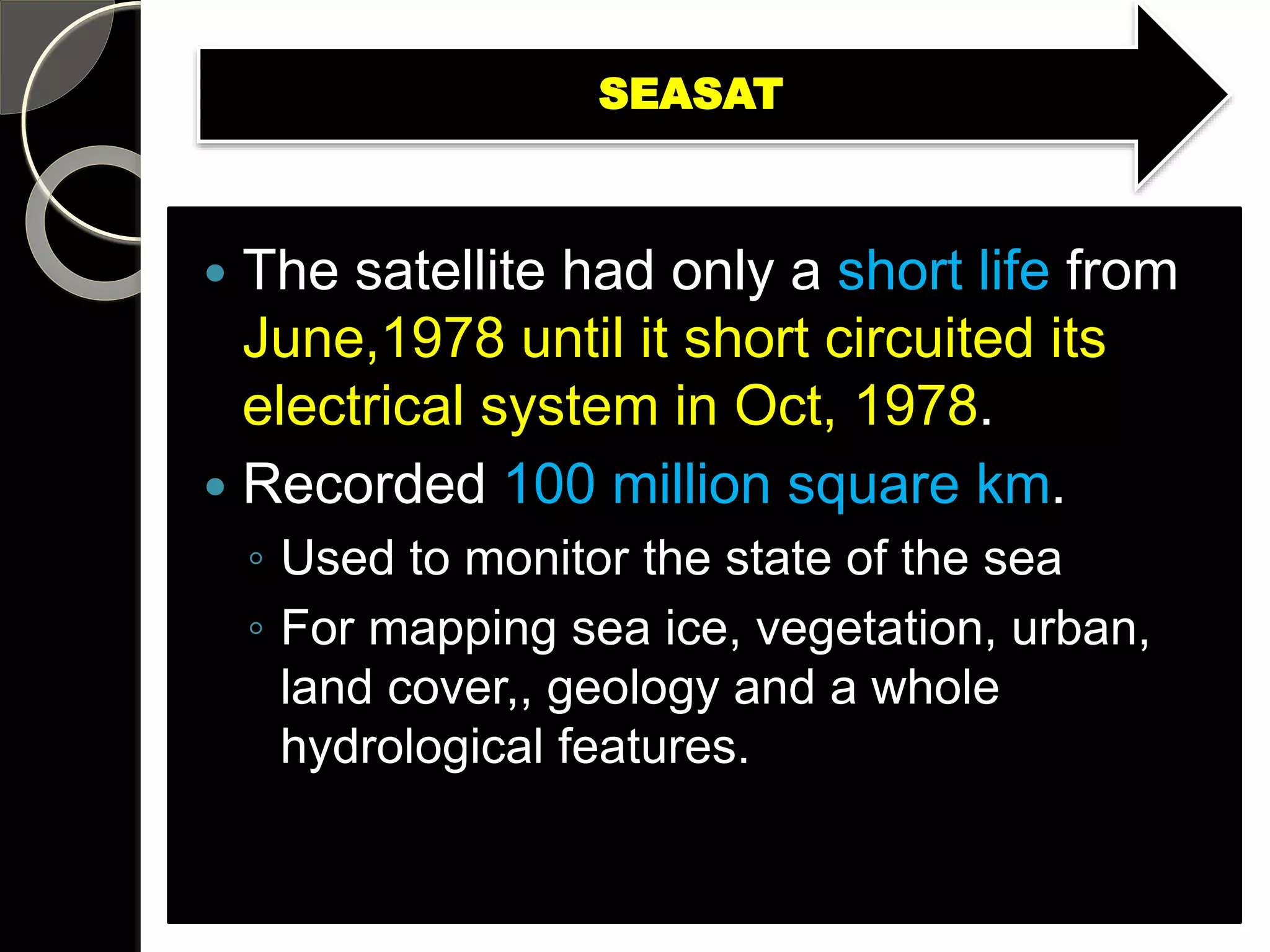 SEASAT
 The satellite had only a short life from
June,1978 until it short circuited its
electrical system in Oct, 1978.
 Recorded 100 million square km.
◦ Used to monitor the state of the sea
◦ For mapping sea ice, vegetation, urban,
land cover,, geology and a whole
hydrological features.
 