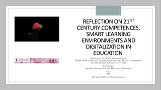 REFLECTION ON 21ST
CENTURY COMPETENCES,
SMART LEARNING
ENVIRONMENTS AND
DIGITALIZATION IN
EDUCATION
Professor, Dr. Ebba Ossiannilsson
ICDE OER Advocacy Committee, Chair and ICDE Ambassador
for the Global Advocacy of OER
EDEN EC
Swedish Association for Distance Education
ISO
SIS
Job and Skills Coalition Sweden
 