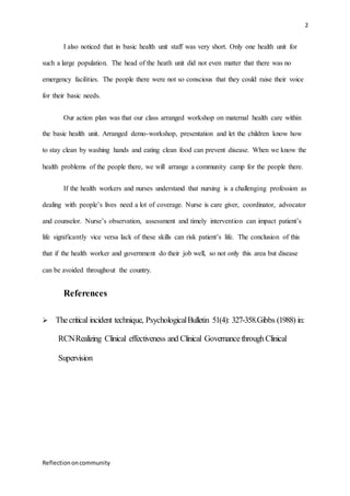 2
Reflectiononcommunity
I also noticed that in basic health unit staff was very short. Only one health unit for
such a large population. The head of the heath unit did not even matter that there was no
emergency facilities. The people there were not so conscious that they could raise their voice
for their basic needs.
Our action plan was that our class arranged workshop on maternal health care within
the basic health unit. Arranged demo-workshop, presentation and let the children know how
to stay clean by washing hands and eating clean food can prevent disease. When we know the
health problems of the people there, we will arrange a community camp for the people there.
If the health workers and nurses understand that nursing is a challenging profession as
dealing with people’s lives need a lot of coverage. Nurse is care giver, coordinator, advocator
and counselor. Nurse’s observation, assessment and timely intervention can impact patient’s
life significantly vice versa lack of these skills can risk patient’s life. The conclusion of this
that if the health worker and government do their job well, so not only this area but disease
can be avoided throughout the country.
References
 Thecritical incident technique, PsychologicalBulletin 51(4): 327-358.Gibbs (1988) in:
RCNRealizing Clinical effectiveness and Clinical GovernancethroughClinical
Supervision
 