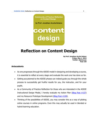 RUNNING HEAD: Reflection on Content Design 1
Reflection on Content Design
By Prof. Jonathan Acuña Solano
Friday, May 1, 2015
Twitter: @jonacuso
Post 159
Antecedents
 As one progresses through the ADDIE model in designing and developing a course,
it is essential to reflect at every stage and evaluate the work one has done so far.
 Getting accustomed to the ADDIE phases can indeed guide you through the whole
process to successfully get fruitful results for you, the instructor, and for your
pupils.
 As a Community of Practice Reflection for those who are interested in the ADDIE
Instructional Design Model, I hereby evaluate my Action Plan (Blog Post #157)
and my Resource Prototype Development (Blog Post #158).
 Thinking of the possibilities of ADDIE, you may consider this as a way of piloting
online courses in online programs. Even this may actually be used in blended or
hybrid learning education.
 