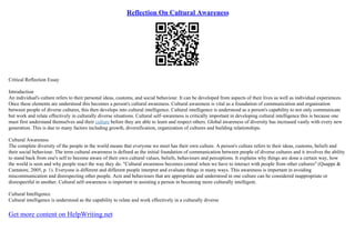 Reflection On Cultural Awareness
Critical Reflection Essay
Introduction
An individual's culture refers to their personal ideas, customs, and social behaviour. It can be developed from aspects of their lives as well as individual experiences.
Once these elements are understood this becomes a person's cultural awareness. Cultural awareness is vital as a foundation of communication and organisation
between people of diverse cultures, this then develops into cultural intelligence. Cultural intelligence is understood as a person's capability to not only communicate
but work and relate effectively in culturally diverse situations. Cultural self–awareness is critically important in developing cultural intelligence this is because one
must first understand themselves and their culture before they are able to learn and respect others. Global awareness of diversity has increased vastly with every new
generation. This is due to many factors including growth, diversification, organization of cultures and building relationships.
Cultural Awareness
The complete diversity of the people in the world means that everyone we meet has their own culture. A person's culture refers to their ideas, customs, beliefs and
their social behaviour. The term cultural awareness is defined as the initial foundation of communication between people of diverse cultures and it involves the ability
to stand back from one's self to become aware of their own cultural values, beliefs, behaviours and perceptions. It explains why things are done a certain way, how
the world is seen and why people react the way they do. "Cultural awareness becomes central when we have to interact with people from other cultures" (Quappe &
Cantatore, 2005, p. 1). Everyone is different and different people interpret and evaluate things in many ways. This awareness is important in avoiding
miscommunication and disrespecting other people. Acts and behaviours that are appropriate and understood in one culture can be considered inappropriate or
disrespectful in another. Cultural self–awareness is important in assisting a person in becoming more culturally intelligent.
Cultural Intelligence
Cultural intelligence is understood as the capability to relate and work effectively in a culturally diverse
Get more content on HelpWriting.net
 