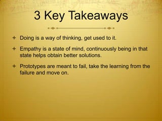 3 Key Takeaways
 Doing is a way of thinking, get used to it.
 Empathy is a state of mind, continuously being in that
state helps obtain better solutions.
 Prototypes are meant to fail, take the learning from the
failure and move on.
 