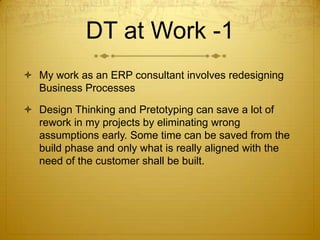 DT at Work -1
 My work as an ERP consultant involves redesigning
Business Processes
 Design Thinking and Pretotyping can save a lot of
rework in my projects by eliminating wrong
assumptions early. Some time can be saved from the
build phase and only what is really aligned with the
need of the customer shall be built.
 