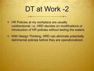 DT at Work -2
 HR Policies at my workplace are usually
unidirectional; i.e. HRD decides on modifications or
introduction of HR policies without testing the waters.
 With Design Thinking, HRD can eliminate potentially
detrimental policies before they are operationalized.
 