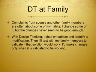 DT at Family
 Complaints from spouse and other family members
are often about some of my habits. I change some of
it, but the changes never seem to be good enough.
 With Design Thinking, I shall empathize and identify a
modification. Then I’ll test with my family members to
validate if that solution would work. I’d make changes
only when it is validated to be working
 