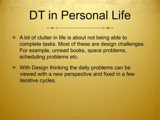 DT in Personal Life
 A lot of clutter in life is about not being able to
complete tasks. Most of these are design challenges.
For example, unread books, space problems,
scheduling problems etc.
 With Design thinking the daily problems can be
viewed with a new perspective and fixed in a few
iterative cycles.
 