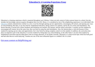 Education Is A Learning Experience Essay
Education is a learning experience which is mastered throughout one's lifetime. It does not only consist of what a person learns in a school, but also
includes the knowledge a person acquires throughout their own life. Hence, it is considered as one of the enlightening experiences in an individual's life.
Education contains characteristics similar to a coin, it can free through opening up new opportunities, encouraging self–esteem, and opening new ways
of critical thinking; But then, it can also limit by standardized education, taking control over students, and by the use of fear and intimidation. The
factors that play a crucial role in these freedoms and limitations are teachers, the internet, and the school curriculum. A teacher can free students by
encouraging self–esteem, but at the same time, they can limit by using fear and intimidation. Also, the internet plays a vital role because it frees
students by opening up new ideas and opportunities, but it also limits by taking complete control over the students. In addition, the curriculum also
plays an imperative part in the education. It can free students by letting them use critical thinking, on the other hand, it can also limit students by
standardized curriculum and providing them with an average education. If one thinks critically, education is a controversial topic which has both good
and bad sides that are worth analyzing. Teachers are one of the most influential figures in a student's life. It is chief
Get more content on HelpWriting.net
 