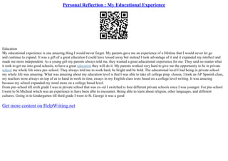 Personal Reflection : My Educational Experience
Education
My educational experience is one amazing thing I would never forget. My parents gave me an experience of a lifetime that I would never let go
and continue to expand. It was a gift of a great education I could have tossed away but instead I took advantage of it and it expanded my intellect and
made me more independent. As a young girl my parents always told me, they wanted a great educational experience for me. They said no matter what
it took to get me into good schools, to have a great education they will do it. My parents worked very hard to give me the opportunity to be in private
school my whole life since pre–school. They always told me to work hard, be bright and be bold. The educational level I had being in private school
my whole life was amazing. What was amazing about my education level is that I was able to take all college prep. classes, I took an AP Spanish class,
my teachers were always on top of us to hand in work in time, essays in my English class were based on a college level writing. It was amazing
because my school expanded my mind more on a college based level.
From pre–school till sixth grade I was in private school that was co–ed I switched to four different private schools since I was younger. For pre–school
I went to St.Micheal which was an experience to have been able to encounter. Being able to learn about religion, other languages, and different
cultures. Going in to kindergarten till third grade I went to St. George it was a good
Get more content on HelpWriting.net
 