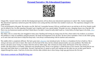 Personal Narrative: My Educational Experience
I began Mrs. Auston's interview with the first background question, tell me about your educational experiences in school. Mrs. Auston responded:
My educational experience started out good. My teachers were caring and they took their time needed to teach you. The experience changed in 3rd
grade because
I was not promoted to 4th grade. My teacher was Ms. McCool, I remember because I felt my world had come to an end due to all of my friends would
now be ahead of me. So after repeating 3rd grade I got it together and I was a good student. 5th grade was new, changing classes was a big deal. Mr.
Davis was my homeroom teacher and when I think about it he didn't, I mean he really didn't teach us. I truly believe he kept liquor in his desk...show
more content...
My oldest, who is a senior this year struggled in many areas. Reading and writing are strong areas for him, where math is his weakest, as you know.
His problem is a lack of confidence and peer pressure. He needs encouragement at all, all times. He has to have reminders. I have to ask what's going
on in each class and write down to help him keep track. I am always communicating with his teachers and counselors.
My middle child is completely different. She had a great start, education was introduced early. So there is a foundation for her to build on. She is
strong in all areas and wants to learn. She wants to be the head of the class, but her attitude and personality can cause problems. She thinks she
knows it all and is never wrong. It is funny when her and my oldest argue. She is broad out of her mind, and because of this she is always in
trouble. My third child is a lot harder. Education was introduced early, but he is not getting it. I think because of two reasons. One being that he was
born early and I think there is a small delay. Second, I had and have to spend so much time making sure the older two are on their game that he
slipped through the cracks. I had lots of extra time with the older children due to there being a large age gap between the first and
Get more content on HelpWriting.net
 
