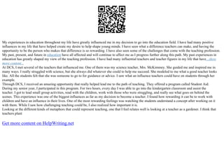 My experiences in education throughout my life have greatly influenced me in my decision to go into the education field. I have had many positive
influences in my life that have helped create my desire to help shape young minds. I have seen what a difference teachers can make, and having the
opportunity to be the person who makes that difference is so rewarding. I have also seen some of the challenges that come with the teaching profession.
My past, present, and future in education have all affected and will continue to affect me as I progress further along this path. My past experiences in
education has greatly shaped my view of the teaching profession. I have had many influential teachers and teacher figures in my life that have...show
more content...
At DCS, I met several of the teachers that influenced me. One of them was my science teacher, Mrs. McKimmey. She guided me and inspired me in
many ways. I really struggled with science, but she always did whatever she could to help me succeed. She modeled to me what a good teacher looks
like. All the students felt that she was someone to go to for guidance or advice. I saw what an influence teachers could have on students through her
example.
Through DCS, I received an amazing opportunity that really helped lead me to the path of teaching. They offered a program called Student Aid.
During my senior year, I participated in this program. For two hours, every day I was able to go into the kindergarten classroom and assist the
teacher. I got to lead small group activities, read with the children, work with those who were struggling, and really see what goes on behind the
scenes. This experience was one of the biggest influences as far as my decision to become a teacher. I found how rewarding it can be to work with
children and have an influence in their lives. One of the most rewarding feelings was watching the students understand a concept after working on it
with them. While I saw how challenging teaching could be, I also realized how important it is.
Looking at the different kinds of metaphors that could represent teaching, one that I feel relates well is looking at a teacher as a gardener. I think that
teachers plant
Get more content on HelpWriting.net
 