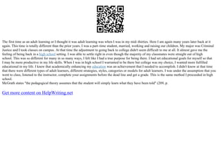 The first time as an adult learning or I thought it was adult learning was when I was in my mid–thirties. Here I am again many years later back at it
again. This time is totally different than the prior years. I was a part–time student, married, working and raising our children. My major was Criminal
Justice and I took classes on campus. At that time the adjustment to going back to college didn't seem difficult to me at all. It almost gave me the
feeling of being back in a high school setting. I was able to settle right in even though the majority of my classmates were straight out of high
school. This was so different for many in so many ways, I felt like I had a true purpose for being there. I had set educational goals for myself so that
I may be more productive in my life skills. When I was in high school I warranted to be there but college was my choice, I wanted more fulfilled
educational in my life. I knew that academically enhancing my education was an achievement that I needed to accomplish. I didn't know at that time
that there were different types of adult learners, different strategies, styles, categories or models for adult learners. I was under the assumption that you
went to class, listened to the instructor, complete your assignments before the dead line and get a grade. This is the same method I proceeded in high
school.
McGrath states "the pedagogical theory assumes that the student will simply learn what they have been told" (209, p.
Get more content on HelpWriting.net
 