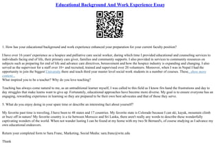 Educational Background And Work Experience Essay
1. How has your educational background and work experience enhanced your preparation for your current faculty position?
I have over 16 years' experience as a hospice and palliative care social worker, during which time I provided educational and counseling services to
individuals facing end of life, their primary care giver, families and community supports. I also provided in services to community resources on
subjects such as preparing for end of life and advance care directives, bereavement and how the hospice industry is expanding and changing. I also
served as the supervisor for a staff over 10+ and recruited, trained and supervised over 20 volunteers. Moreover, when I was in Nepal I had the
opportunity to join the biggest University there and teach third year master level social work students in a number of courses. These...show more
content...
What inspired you to be a teacher? Why do you love teaching?
Teaching has always come natural to me, as an untraditional learner myself, I was called to this field as I know firs hand the frustrations and day to
day struggles that make learns want to give up. Fortunately, educational approaches have become more diverse. My goal is to ensure everyone has an
engaging, rewarding experience in learning so they are prepared to be their own best advocates and that of those they serve.
5. What do you enjoy doing in your spare time or describe an interesting fact about yourself?
My favorite past time is traveling, I have been to 48 states and 17 countries. My favorite state is Colorado because I can ski, kayak, mountain climb
or buzz off in nature! My favorite country is a tie between Morocco and Sri Lanka, there aren't really any words to describe these wonderfully
captivating wonders of the world. When not wander lusting I can be found at my home with my two St Bernard's, of course studying as I advance my
own educational endeavors.
Return your completed form to Sara Franc, Marketing, Social Media: sara.franc@witc.edu
Thank
 