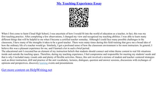 My Teaching Experience Essay
When I first come to Saint Cloud High School, I was uncertain of how I would fit into the world of education as a teacher, in fact, this was my
first teaching practice. After completing a few observations, I changed my view and recognized my teaching abilities. I was able to learn many
different things that will be helpful to me when I become a certified teacher someday. Although I could face many possible challenges in the
classroom, I have many of the strengths it takes to be a good teacher. There were many times during this field training that gave me a broad idea of
how the ordinary life of a teacher would go. Similarly, I got a profound sense of how the classroom environment is for most instructors. In general, I
believe this was a pleasant experience for me, and I learned a lot in such a brief period.
The educational unit I executed has an element of my instruction beliefs that students should connect and relate theme content to real life situations
inside and outside the teaching space. Therefore, during my teaching experience, I feel compromise and responsible for meeting my students' needs and
that is why I included many visuals aids and plenty of flexible activities. Hence, this unit involved a mixture of student and teacher–centered strategies
such as direct instruction, drill and practice of the unit vocabulary, lectures, dialogues, question and answer sessions, discussions with exchanges of
opinions and perspectives, discovery learning events and presentations
Get more content on HelpWriting.net
 
