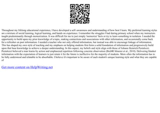 Throughout my lifelong educational experience, I have developed a self–awareness and understanding of how best I learn. My preferred learning styles
are a mixture of social learning, logical learning, and hands on experience. I remember the struggles I had during primary school when my instructors
taught predominantly through memorization. It was difficult for me to just simply 'memorize' facts or try to learn something in isolation. I needed the
opportunity to build upon my prior knowledge of a topic, making connections and associations with other information, and occasionally come back
for a refresher on past information. I needed a teacher who not only offered information, but instead was able to encourage linkage of information.
This has shaped my own style of teaching and my emphasis on helping students first form a solid foundation of information and progressively build
upon that base knowledge to achieve a deeper understanding. In this aspect, my beliefs and style align with those of Johann Heinrich Pestalozzi.
Pestalozzi believed a man learns by action and emphasized repetition following concrete observation (BruМ€hlmeier et al., 2010). Delivering blanket
information with the expectation of learners to just retain it for the future is ineffective for the majority of students. More often the information has to
be fully understood and relatable to be absorbable. I believe it's important to be aware of each student's unique learning style and what they are capable
of
Get more content on HelpWriting.net
 