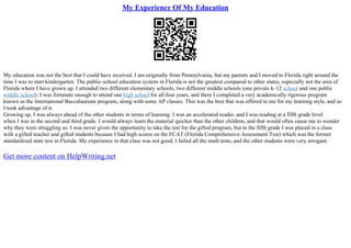 My Experience Of My Education
My education was not the best that I could have received. I am originally from Pennsylvania, but my parents and I moved to Florida right around the
time I was to start kindergarten. The public–school education system in Florida is not the greatest compared to other states, especially not the area of
Florida where I have grown up. I attended two different elementary schools, two different middle schools (one private k–12 school and one public
middle school). I was fortunate enough to attend one high school for all four years, and there I completed a very academically rigorous program
known as the International Baccalaureate program, along with some AP classes. This was the best that was offered to me for my learning style, and so
I took advantage of it.
Growing up, I was always ahead of the other students in terms of learning. I was an accelerated reader, and I was reading at a fifth grade level
when I was in the second and third grade. I would always learn the material quicker than the other children, and that would often cause me to wonder
why they were struggling so. I was never given the opportunity to take the test for the gifted program, but in the fifth grade I was placed in a class
with a gifted teacher and gifted students because I had high scores on the FCAT (Florida Comprehensive Assessment Test) which was the former
standardized state test in Florida. My experience in that class was not good; I failed all the math tests, and the other students were very arrogant.
Get more content on HelpWriting.net
 