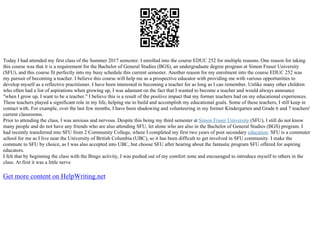 Today I had attended my first class of the Summer 2017 semester. I enrolled into the course EDUC 252 for multiple reasons. One reason for taking
this course was that it is a requirement for the Bachelor of General Studies (BGS), an undergraduate degree program at Simon Fraser University
(SFU), and this course fit perfectly into my busy schedule this current semester. Another reason for my enrolment into the course EDUC 252 was
my pursuit of becoming a teacher. I believe this course will help me as a prospective educator with providing me with various opportunities to
develop myself as a reflective practitioner. I have been interested in becoming a teacher for as long as I can remember. Unlike many other children
who often had a list of aspirations when growing up, I was adamant on the fact that I wanted to become a teacher and would always announce
"when I grow up, I want to be a teacher." I believe this is a result of the positive impact that my former teachers had on my educational experiences.
These teachers played a significant role in my life, helping me to build and accomplish my educational goals. Some of these teachers, I still keep in
contact with. For example, over the last few months, I have been shadowing and volunteering in my former Kindergarten and Grade 6 and 7 teachers'
current classrooms.
Prior to attending the class, I was anxious and nervous. Despite this being my third semester at Simon Fraser University (SFU), I still do not know
many people and do not have any friends who are also attending SFU, let alone who are also in the Bachelor of General Studies (BGS) program. I
had recently transferred into SFU from 2 Community College, where I completed my first two years of post secondary education. SFU is a commuter
school for me as I live near the University of British Columbia (UBC), so it has been difficult to get involved in SFU community. I make the
commute to SFU by choice, as I was also accepted into UBC, but choose SFU after hearing about the fantastic program SFU offered for aspiring
educators.
I felt that by beginning the class with the Bingo activity, I was pushed out of my comfort zone and encouraged to introduce myself to others in the
class. At first it was a little nerve
Get more content on HelpWriting.net
 