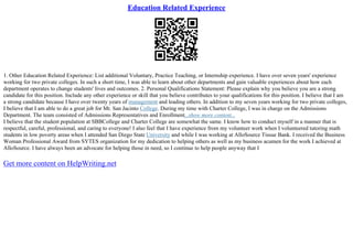Education Related Experience
1. Other Education Related Experience: List additional Voluntary, Practice Teaching, or Internship experience. I have over seven years' experience
working for two private colleges. In such a short time, I was able to learn about other departments and gain valuable experiences about how each
department operates to change students' lives and outcomes. 2. Personal Qualifications Statement: Please explain why you believe you are a strong
candidate for this position. Include any other experience or skill that you believe contributes to your qualifications for this position. I believe that I am
a strong candidate because I have over twenty years of management and leading others. In addition to my seven years working for two private colleges,
I believe that I am able to do a great job for Mt. San Jacinto College. During my time with Charter College, I was in charge on the Admissions
Department. The team consisted of Admissions Representatives and Enrollment...show more content...
I believe that the student population at SBBCollege and Charter College are somewhat the same. I know how to conduct myself in a manner that is
respectful, careful, professional, and caring to everyone! I also feel that I have experience from my volunteer work when I volunteered tutoring math
students in low poverty areas when I attended San Diego State University and while I was working at AlloSource Tissue Bank. I received the Business
Woman Professional Award from SYTES organization for my dedication to helping others as well as my business acumen for the work I achieved at
AlloSource. I have always been an advocate for helping those in need, so I continue to help people anyway that I
Get more content on HelpWriting.net
 