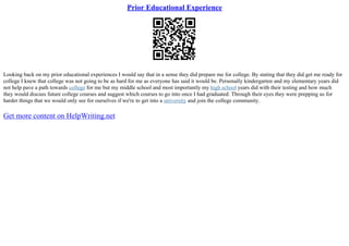 Prior Educational Experience
Looking back on my prior educational experiences I would say that in a sense they did prepare me for college. By stating that they did get me ready for
college I knew that college was not going to be as hard for me as everyone has said it would be. Personally kindergarten and my elementary years did
not help pave a path towards college for me but my middle school and most importantly my high school years did with their testing and how much
they would discuss future college courses and suggest which courses to go into once I had graduated. Through their eyes they were prepping us for
harder things that we would only see for ourselves if we're to get into a university and join the college community.
Get more content on HelpWriting.net
 