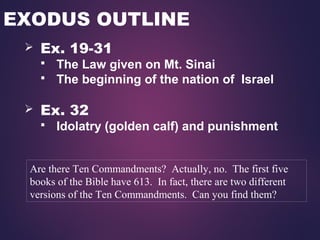 EXODUS OUTLINE
 Ex. 19-31
 The Law given on Mt. Sinai
 The beginning of the nation of Israel
 Ex. 32
 Idolatry (golden calf) and punishment
Are there Ten Commandments? Actually, no. The first five
books of the Bible have 613. In fact, there are two different
versions of the Ten Commandments. Can you find them?
 