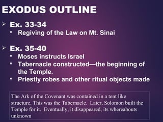 EXODUS OUTLINE
 Ex. 33-34
 Regiving of the Law on Mt. Sinai
 Ex. 35-40
 Moses instructs Israel
 Tabernacle constructed—the beginning of
the Temple.
 Priestly robes and other ritual objects made
The Ark of the Covenant was contained in a tent like
structure. This was the Tabernacle. Later, Solomon built the
Temple for it. Eventually, it disappeared, its whereabouts
unknown
 
