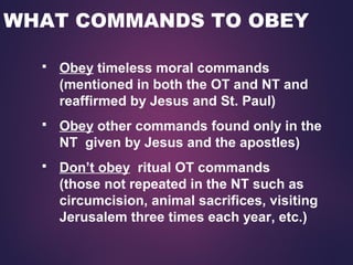 WHAT COMMANDS TO OBEY
 Obey timeless moral commands
(mentioned in both the OT and NT and
reaffirmed by Jesus and St. Paul)
 Obey other commands found only in the
NT given by Jesus and the apostles)
 Don’t obey ritual OT commands
(those not repeated in the NT such as
circumcision, animal sacrifices, visiting
Jerusalem three times each year, etc.)
 