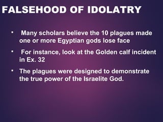 FALSEHOOD OF IDOLATRY
 Many scholars believe the 10 plagues made
one or more Egyptian gods lose face
 For instance, look at the Golden calf incident
in Ex. 32
 The plagues were designed to demonstrate
the true power of the Israelite God.
 