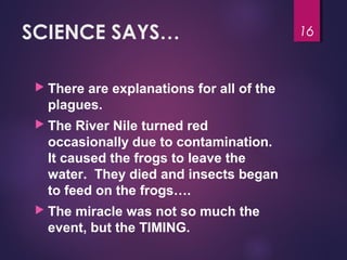 SCIENCE SAYS…
 There are explanations for all of the
plagues.
 The River Nile turned red
occasionally due to contamination.
It caused the frogs to leave the
water. They died and insects began
to feed on the frogs….
 The miracle was not so much the
event, but the TIMING.
16
 