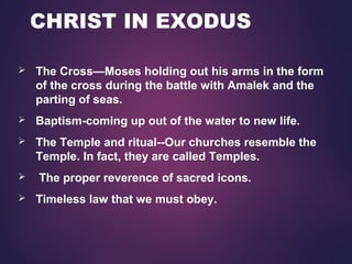 CHRIST IN EXODUS
 The Cross—Moses holding out his arms in the form
of the cross during the battle with Amalek and the
parting of seas.
 Baptism-coming up out of the water to new life.
 The Temple and ritual--Our churches resemble the
Temple. In fact, they are called Temples.
 The proper reverence of sacred icons.
 Timeless law that we must obey.
 