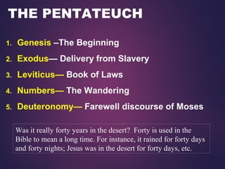 THE PENTATEUCH
1. Genesis –The Beginning
2. Exodus— Delivery from Slavery
3. Leviticus— Book of Laws
4. Numbers— The Wandering
5. Deuteronomy— Farewell discourse of Moses
Was it really forty years in the desert? Forty is used in the
Bible to mean a long time. For instance, it rained for forty days
and forty nights; Jesus was in the desert for forty days, etc.
 