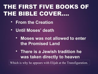 THE FIRST FIVE BOOKS OF
THE BIBLE COVER….
 From the Creation
 Until Moses’ death
 Moses was not allowed to enter
the Promised Land
 There is a Jewish tradition he
was taken directly to heaven
Which is why he appears with Elijah at the Transfiguration.
 