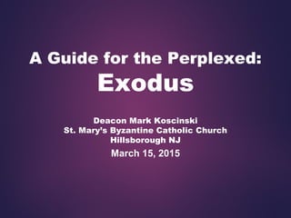 A Guide for the Perplexed:
Exodus
Deacon Mark Koscinski
St. Mary’s Byzantine Catholic Church
Hillsborough NJ
March 15, 2015
 
