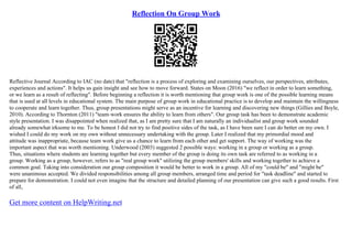 Reflection On Group Work
Reflective Journal According to IAC (no date) that "reflection is a process of exploring and examining ourselves, our perspectives, attributes,
experiences and actions". It helps us gain insight and see how to move forward. States on Moon (2016) "we reflect in order to learn something,
or we learn as a result of reflecting". Before beginning a reflection it is worth mentioning that group work is one of the possible learning means
that is used at all levels in educational system. The main purpose of group work in educational practice is to develop and maintain the willingness
to cooperate and learn together. Thus, group presentations might serve as an incentive for learning and discovering new things (Gillies and Boyle,
2010). According to Thornton (2011) "team–work ensures the ability to learn from others". Our group task has been to demonstrate academic
style presentation. I was disappointed when realized that, as I am pretty sure that I am naturally an individualist and group work sounded
already somewhat irksome to me. To be honest I did not try to find positive sides of the task, as I have been sure I can do better on my own. I
wished I could do my work on my own without unnecessary undertaking with the group. Later I realized that my primordial mood and
attitude was inappropriate, because team work give us a chance to learn from each other and get support. The way of working was the
important aspect that was worth mentioning. Underwood (2003) suggested 2 possible ways: working in a group or working as a group.
Thus, situations where students are learning together but every member of the group is doing its own task are referred to as working in a
group. Working as a group, however, refers to as "real group work" utilizing the group members' skills and working together to achieve a
common goal. Taking into consideration our group composition it would be better to work in a group. All of my "could be" and "might be"
were unanimous accepted. We divided responsibilities among all group members, arranged time and period for "task deadline" and started to
prepare for demonstration. I could not even imagine that the structure and detailed planning of our presentation can give such a good results. First
of all,
Get more content on HelpWriting.net
 