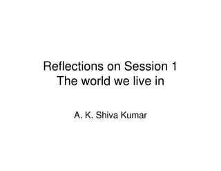 Reflections on Session 1
  The world we live in

     A. K. Shiva Kumar
 
