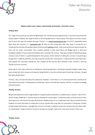 -Valor Creativo-
-Taller de Práctica
Docente -
3
Helping teachers gain a deeper understanding of themselves and of their actions
Thinking Back
This stage of my practicum has been enlightening for me. I’ve had not many opportunities in my life to share time with
young students. However, this stage has been an enriching experience in many aspects. The original aim of this project
was to teach four-year-old students the topic “Family” in a natural communicative way. First of all, I expected to make
them enjoy the activities in a meaningful way. As they are very young what they most enjoy is having fun so I
introduced the activities telling them about my family with authentic photos. They could see pictures about my dad, my
mum and my sisters and brother. Then, students watched a video about Steve and Maggie which is delicious!
Everybody enjoyed it.It was catchy and students were involved in the activity. They were asked to bringfamily pictures
and post some of them in a padlet designed for that purpose. At the moment of setting this activity in my planning, I
thought that it might be worthless, but they surprised me with their contributions. It means that this learning process
went beyond the classroom boundaries. That showed me that parents were involved in their children`s learning.
Thumbs up for this activity!
Some specific skills were necessary to develop this teaching experience, like being caring with students’ needs, being
open-minded with their answers and requests, being flexible in case the activities weren’t working in the way I thought
they were going to work.
Initially, I was a bit worried about this experience. However, I learnt that it is an amazing world that is worthy to be
discovered and enjoyed. I had the pleasure to feel their natural love with their teacher and their craving for knowledge
and participation.
Thinking Forward
My personal experience at this stage helped me change my personal beliefs as a student and as a teacher. I don’t think I
would change something if I had the chance to develop this project again. I’d add many other activities to enrich their
learningprocess,likechants and songs.My observer’s feedback gave me an insight about that. She praised the fact that
students are much more keen on making the circle to sing the hello song after my intervention in the group. It makes
me feel happy with the way I managed that resource and open an endless horizon for my future practice. Now I feel I
can do whatever I imagine and that I’m able to manage any changes I need to do in the same moment of the class.
Thinking Inward  
 