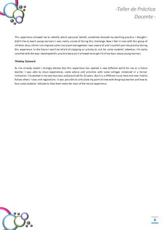 -Valor Creativo-
-Taller de Práctica
Docente -
4
This experience allowed me to identify which personal beliefs sometimes blocked my teaching practice. I thought I
didn’t like to teach young learners! I was really scared of facing this challenge. Now I feel in love with this group of
children.Also,I think I can improve some classroommanagement I was aware of and I couldn’t put into practise during
this experience. In the future I won’t be afraid of stopping an activity to sick for some students’ attention. I’m really
satisfied with the way I developed this practice because it allowed me to get rid of my fears about young learners.
Thinking Outward
As I’ve already stated I strongly believe that this experience has opened a new different world for me as a future
teacher. I was able to share experiences, some advice and activities with some colleges immersed in a formal
institution. I’ve worked in my own business and practised for 22 years. But it is a different issue, here and now I had to
follow others’ rules and regulations. It was possible to articulate my point of view with the group teacher and how to
face some students’ attitude to help them make the most of the lesson experience.
 