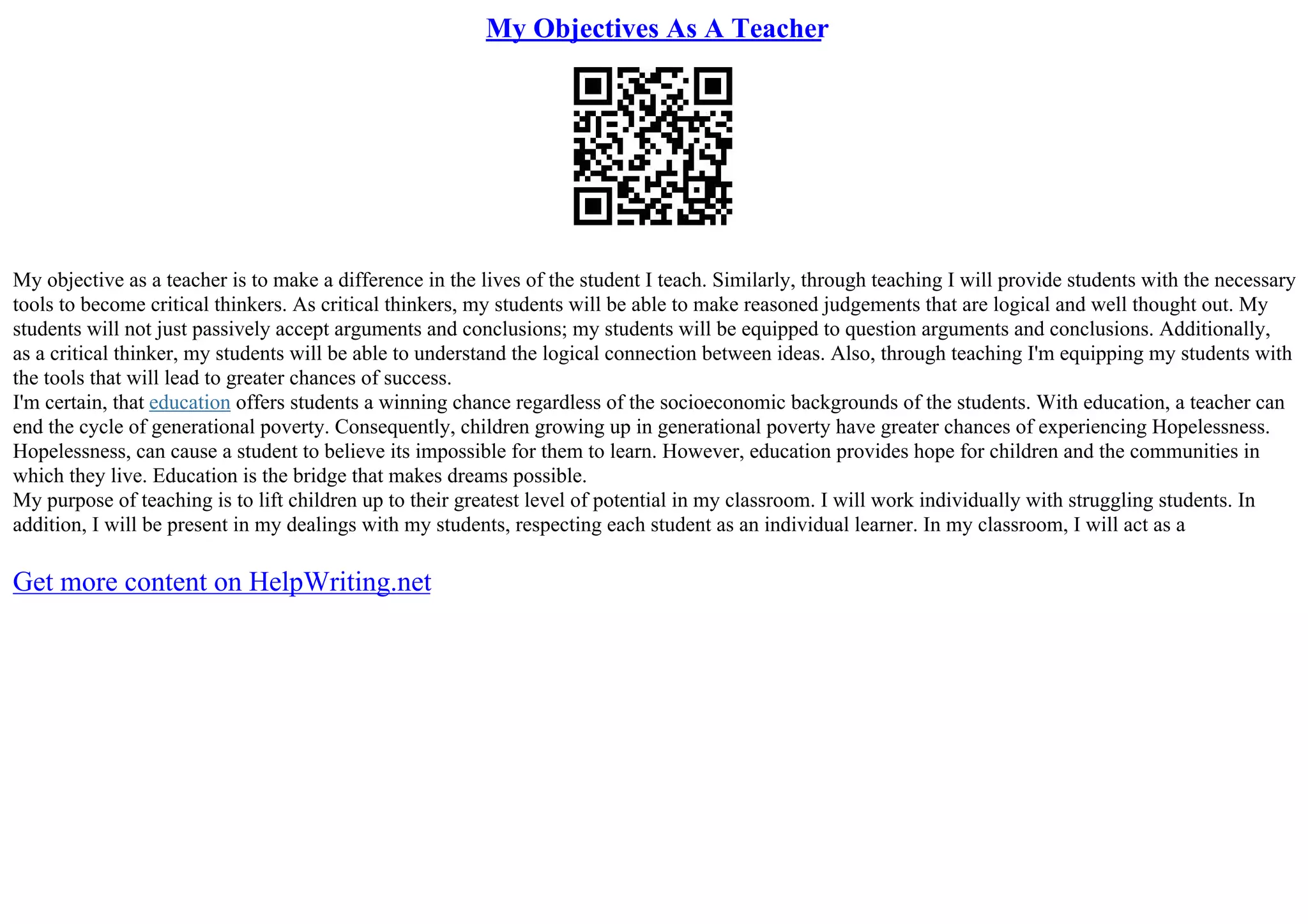 My Objectives As A Teacher
My objective as a teacher is to make a difference in the lives of the student I teach. Similarly, through teaching I will provide students with the necessary
tools to become critical thinkers. As critical thinkers, my students will be able to make reasoned judgements that are logical and well thought out. My
students will not just passively accept arguments and conclusions; my students will be equipped to question arguments and conclusions. Additionally,
as a critical thinker, my students will be able to understand the logical connection between ideas. Also, through teaching I'm equipping my students with
the tools that will lead to greater chances of success.
I'm certain, that education offers students a winning chance regardless of the socioeconomic backgrounds of the students. With education, a teacher can
end the cycle of generational poverty. Consequently, children growing up in generational poverty have greater chances of experiencing Hopelessness.
Hopelessness, can cause a student to believe its impossible for them to learn. However, education provides hope for children and the communities in
which they live. Education is the bridge that makes dreams possible.
My purpose of teaching is to lift children up to their greatest level of potential in my classroom. I will work individually with struggling students. In
addition, I will be present in my dealings with my students, respecting each student as an individual learner. In my classroom, I will act as a
Get more content on HelpWriting.net
 