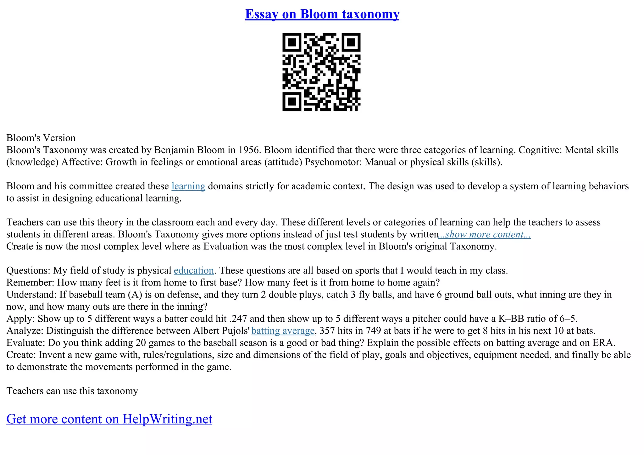 Essay on Bloom taxonomy
Bloom's Version
Bloom's Taxonomy was created by Benjamin Bloom in 1956. Bloom identified that there were three categories of learning. Cognitive: Mental skills
(knowledge) Affective: Growth in feelings or emotional areas (attitude) Psychomotor: Manual or physical skills (skills).
Bloom and his committee created these learning domains strictly for academic context. The design was used to develop a system of learning behaviors
to assist in designing educational learning.
Teachers can use this theory in the classroom each and every day. These different levels or categories of learning can help the teachers to assess
students in different areas. Bloom's Taxonomy gives more options instead of just test students by written...show more content...
Create is now the most complex level where as Evaluation was the most complex level in Bloom's original Taxonomy.
Questions: My field of study is physical education. These questions are all based on sports that I would teach in my class.
Remember: How many feet is it from home to first base? How many feet is it from home to home again?
Understand: If baseball team (A) is on defense, and they turn 2 double plays, catch 3 fly balls, and have 6 ground ball outs, what inning are they in
now, and how many outs are there in the inning?
Apply: Show up to 5 different ways a batter could hit .247 and then show up to 5 different ways a pitcher could have a K–BB ratio of 6–5.
Analyze: Distinguish the difference between Albert Pujols' batting average, 357 hits in 749 at bats if he were to get 8 hits in his next 10 at bats.
Evaluate: Do you think adding 20 games to the baseball season is a good or bad thing? Explain the possible effects on batting average and on ERA.
Create: Invent a new game with, rules/regulations, size and dimensions of the field of play, goals and objectives, equipment needed, and finally be able
to demonstrate the movements performed in the game.
Teachers can use this taxonomy
Get more content on HelpWriting.net
 