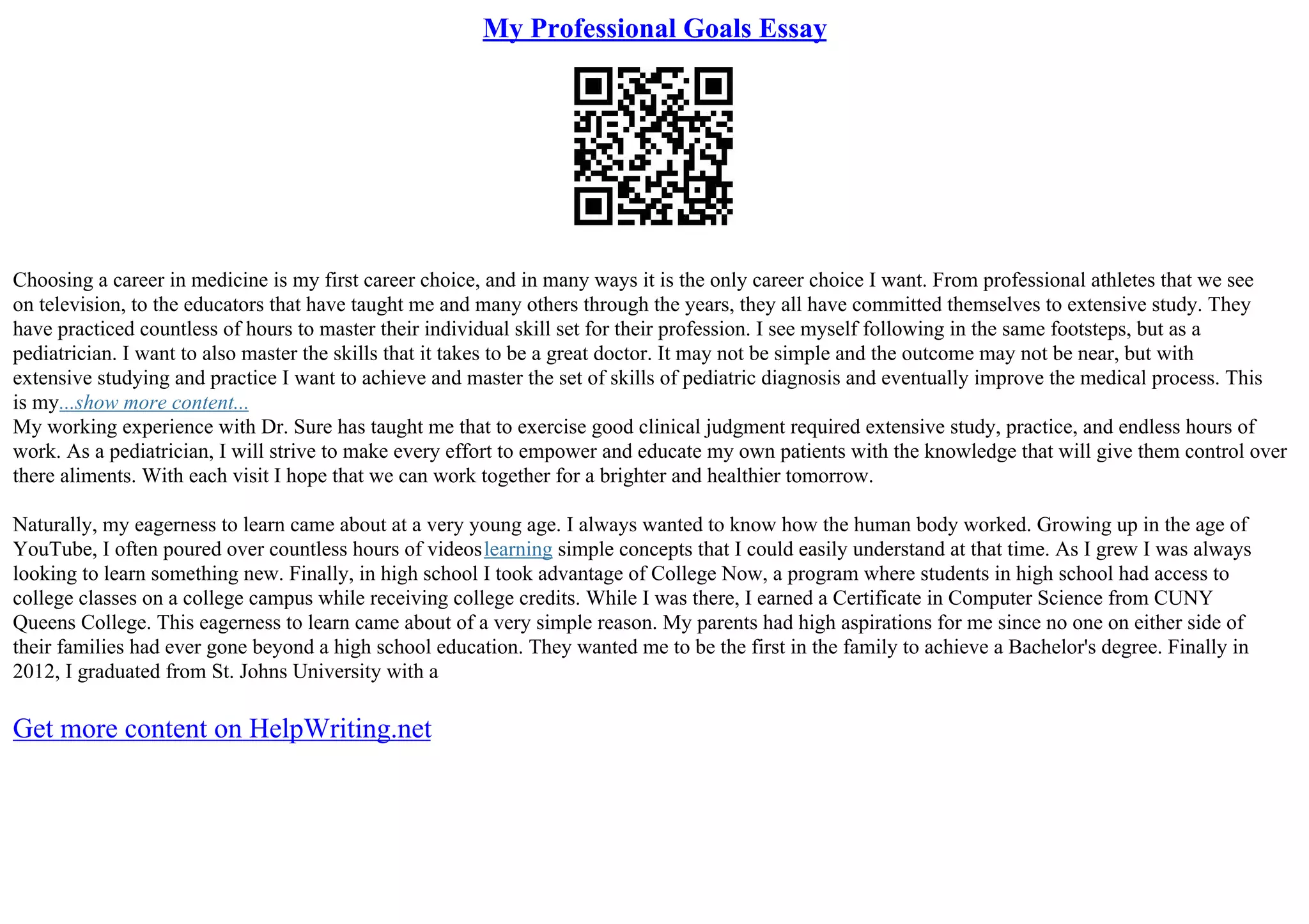 My Professional Goals Essay
Choosing a career in medicine is my first career choice, and in many ways it is the only career choice I want. From professional athletes that we see
on television, to the educators that have taught me and many others through the years, they all have committed themselves to extensive study. They
have practiced countless of hours to master their individual skill set for their profession. I see myself following in the same footsteps, but as a
pediatrician. I want to also master the skills that it takes to be a great doctor. It may not be simple and the outcome may not be near, but with
extensive studying and practice I want to achieve and master the set of skills of pediatric diagnosis and eventually improve the medical process. This
is my...show more content...
My working experience with Dr. Sure has taught me that to exercise good clinical judgment required extensive study, practice, and endless hours of
work. As a pediatrician, I will strive to make every effort to empower and educate my own patients with the knowledge that will give them control over
there aliments. With each visit I hope that we can work together for a brighter and healthier tomorrow.
Naturally, my eagerness to learn came about at a very young age. I always wanted to know how the human body worked. Growing up in the age of
YouTube, I often poured over countless hours of videoslearning simple concepts that I could easily understand at that time. As I grew I was always
looking to learn something new. Finally, in high school I took advantage of College Now, a program where students in high school had access to
college classes on a college campus while receiving college credits. While I was there, I earned a Certificate in Computer Science from CUNY
Queens College. This eagerness to learn came about of a very simple reason. My parents had high aspirations for me since no one on either side of
their families had ever gone beyond a high school education. They wanted me to be the first in the family to achieve a Bachelor's degree. Finally in
2012, I graduated from St. Johns University with a
Get more content on HelpWriting.net
 