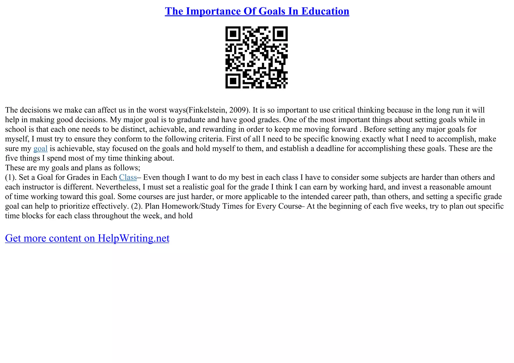 The Importance Of Goals In Education
The decisions we make can affect us in the worst ways(Finkelstein, 2009). It is so important to use critical thinking because in the long run it will
help in making good decisions. My major goal is to graduate and have good grades. One of the most important things about setting goals while in
school is that each one needs to be distinct, achievable, and rewarding in order to keep me moving forward . Before setting any major goals for
myself, I must try to ensure they conform to the following criteria. First of all I need to be specific knowing exactly what I need to accomplish, make
sure my goal is achievable, stay focused on the goals and hold myself to them, and establish a deadline for accomplishing these goals. These are the
five things I spend most of my time thinking about.
These are my goals and plans as follows;
(1). Set a Goal for Grades in Each Class– Even though I want to do my best in each class I have to consider some subjects are harder than others and
each instructor is different. Nevertheless, I must set a realistic goal for the grade I think I can earn by working hard, and invest a reasonable amount
of time working toward this goal. Some courses are just harder, or more applicable to the intended career path, than others, and setting a specific grade
goal can help to prioritize effectively. (2). Plan Homework/Study Times for Every Course– At the beginning of each five weeks, try to plan out specific
time blocks for each class throughout the week, and hold
Get more content on HelpWriting.net
 