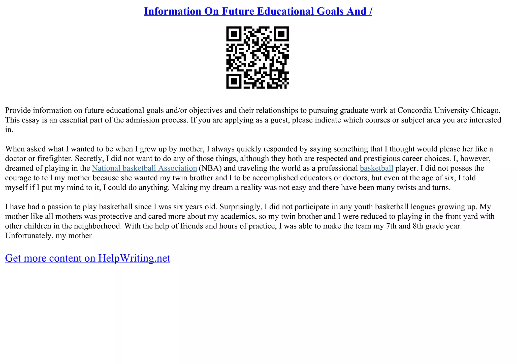 Information On Future Educational Goals And /
Provide information on future educational goals and/or objectives and their relationships to pursuing graduate work at Concordia University Chicago.
This essay is an essential part of the admission process. If you are applying as a guest, please indicate which courses or subject area you are interested
in.
When asked what I wanted to be when I grew up by mother, I always quickly responded by saying something that I thought would please her like a
doctor or firefighter. Secretly, I did not want to do any of those things, although they both are respected and prestigious career choices. I, however,
dreamed of playing in the National basketball Association (NBA) and traveling the world as a professional basketball player. I did not posses the
courage to tell my mother because she wanted my twin brother and I to be accomplished educators or doctors, but even at the age of six, I told
myself if I put my mind to it, I could do anything. Making my dream a reality was not easy and there have been many twists and turns.
I have had a passion to play basketball since I was six years old. Surprisingly, I did not participate in any youth basketball leagues growing up. My
mother like all mothers was protective and cared more about my academics, so my twin brother and I were reduced to playing in the front yard with
other children in the neighborhood. With the help of friends and hours of practice, I was able to make the team my 7th and 8th grade year.
Unfortunately, my mother
Get more content on HelpWriting.net
 