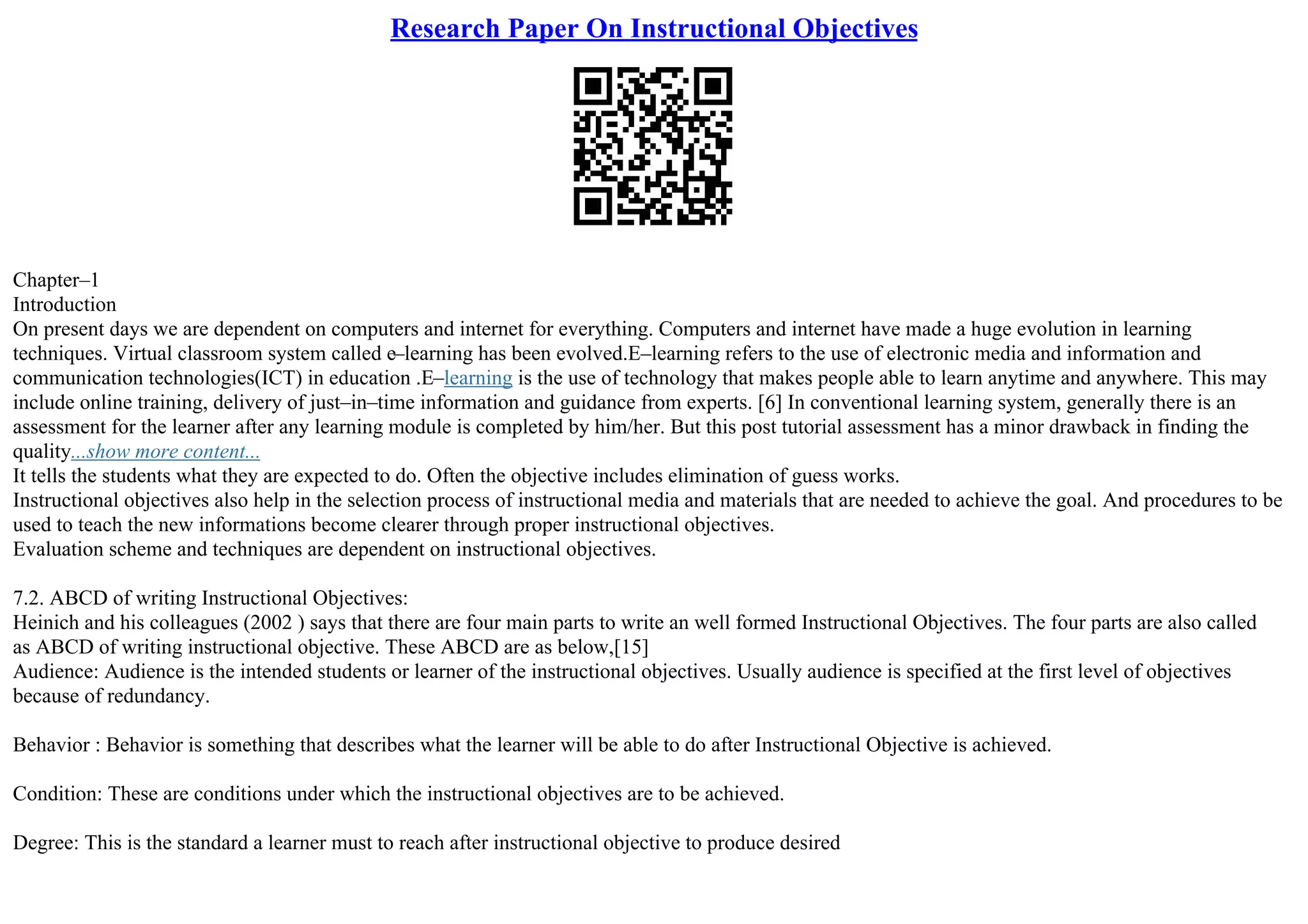 Research Paper On Instructional Objectives
Chapter–1
Introduction
On present days we are dependent on computers and internet for everything. Computers and internet have made a huge evolution in learning
techniques. Virtual classroom system called e–learning has been evolved.E–learning refers to the use of electronic media and information and
communication technologies(ICT) in education .E–learning is the use of technology that makes people able to learn anytime and anywhere. This may
include online training, delivery of just–in–time information and guidance from experts. [6] In conventional learning system, generally there is an
assessment for the learner after any learning module is completed by him/her. But this post tutorial assessment has a minor drawback in finding the
quality...show more content...
It tells the students what they are expected to do. Often the objective includes elimination of guess works.
Instructional objectives also help in the selection process of instructional media and materials that are needed to achieve the goal. And procedures to be
used to teach the new informations become clearer through proper instructional objectives.
Evaluation scheme and techniques are dependent on instructional objectives.
7.2. ABCD of writing Instructional Objectives:
Heinich and his colleagues (2002 ) says that there are four main parts to write an well formed Instructional Objectives. The four parts are also called
as ABCD of writing instructional objective. These ABCD are as below,[15]
Audience: Audience is the intended students or learner of the instructional objectives. Usually audience is specified at the first level of objectives
because of redundancy.
Behavior : Behavior is something that describes what the learner will be able to do after Instructional Objective is achieved.
Condition: These are conditions under which the instructional objectives are to be achieved.
Degree: This is the standard a learner must to reach after instructional objective to produce desired
 