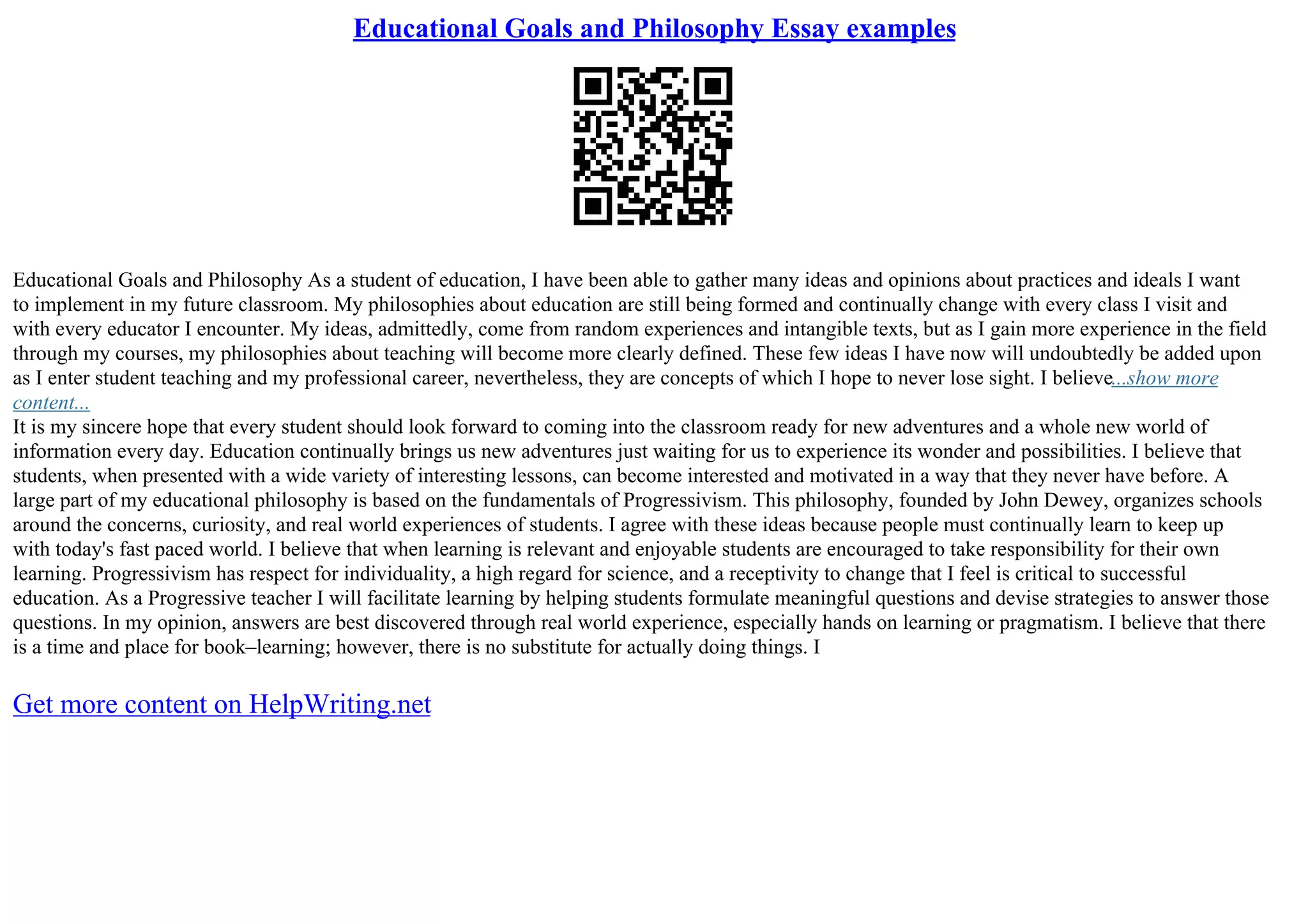 Educational Goals and Philosophy Essay examples
Educational Goals and Philosophy As a student of education, I have been able to gather many ideas and opinions about practices and ideals I want
to implement in my future classroom. My philosophies about education are still being formed and continually change with every class I visit and
with every educator I encounter. My ideas, admittedly, come from random experiences and intangible texts, but as I gain more experience in the field
through my courses, my philosophies about teaching will become more clearly defined. These few ideas I have now will undoubtedly be added upon
as I enter student teaching and my professional career, nevertheless, they are concepts of which I hope to never lose sight. I believe...show more
content...
It is my sincere hope that every student should look forward to coming into the classroom ready for new adventures and a whole new world of
information every day. Education continually brings us new adventures just waiting for us to experience its wonder and possibilities. I believe that
students, when presented with a wide variety of interesting lessons, can become interested and motivated in a way that they never have before. A
large part of my educational philosophy is based on the fundamentals of Progressivism. This philosophy, founded by John Dewey, organizes schools
around the concerns, curiosity, and real world experiences of students. I agree with these ideas because people must continually learn to keep up
with today's fast paced world. I believe that when learning is relevant and enjoyable students are encouraged to take responsibility for their own
learning. Progressivism has respect for individuality, a high regard for science, and a receptivity to change that I feel is critical to successful
education. As a Progressive teacher I will facilitate learning by helping students formulate meaningful questions and devise strategies to answer those
questions. In my opinion, answers are best discovered through real world experience, especially hands on learning or pragmatism. I believe that there
is a time and place for book–learning; however, there is no substitute for actually doing things. I
Get more content on HelpWriting.net
 