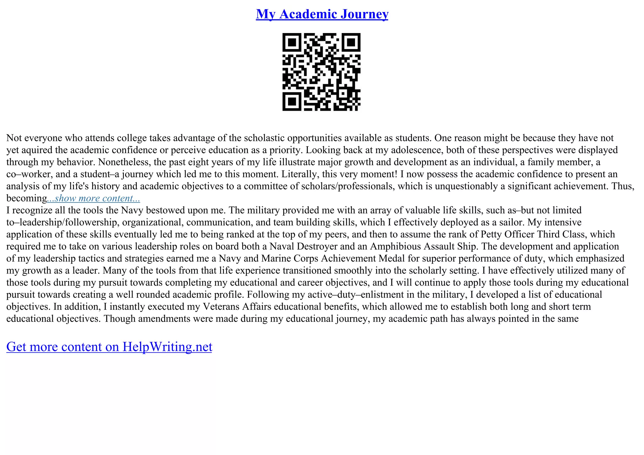 My Academic Journey
Not everyone who attends college takes advantage of the scholastic opportunities available as students. One reason might be because they have not
yet aquired the academic confidence or perceive education as a priority. Looking back at my adolescence, both of these perspectives were displayed
through my behavior. Nonetheless, the past eight years of my life illustrate major growth and development as an individual, a family member, a
co–worker, and a student–a journey which led me to this moment. Literally, this very moment! I now possess the academic confidence to present an
analysis of my life's history and academic objectives to a committee of scholars/professionals, which is unquestionably a significant achievement. Thus,
becoming...show more content...
I recognize all the tools the Navy bestowed upon me. The military provided me with an array of valuable life skills, such as–but not limited
to–leadership/followership, organizational, communication, and team building skills, which I effectively deployed as a sailor. My intensive
application of these skills eventually led me to being ranked at the top of my peers, and then to assume the rank of Petty Officer Third Class, which
required me to take on various leadership roles on board both a Naval Destroyer and an Amphibious Assault Ship. The development and application
of my leadership tactics and strategies earned me a Navy and Marine Corps Achievement Medal for superior performance of duty, which emphasized
my growth as a leader. Many of the tools from that life experience transitioned smoothly into the scholarly setting. I have effectively utilized many of
those tools during my pursuit towards completing my educational and career objectives, and I will continue to apply those tools during my educational
pursuit towards creating a well rounded academic profile. Following my active–duty–enlistment in the military, I developed a list of educational
objectives. In addition, I instantly executed my Veterans Affairs educational benefits, which allowed me to establish both long and short term
educational objectives. Though amendments were made during my educational journey, my academic path has always pointed in the same
Get more content on HelpWriting.net
 