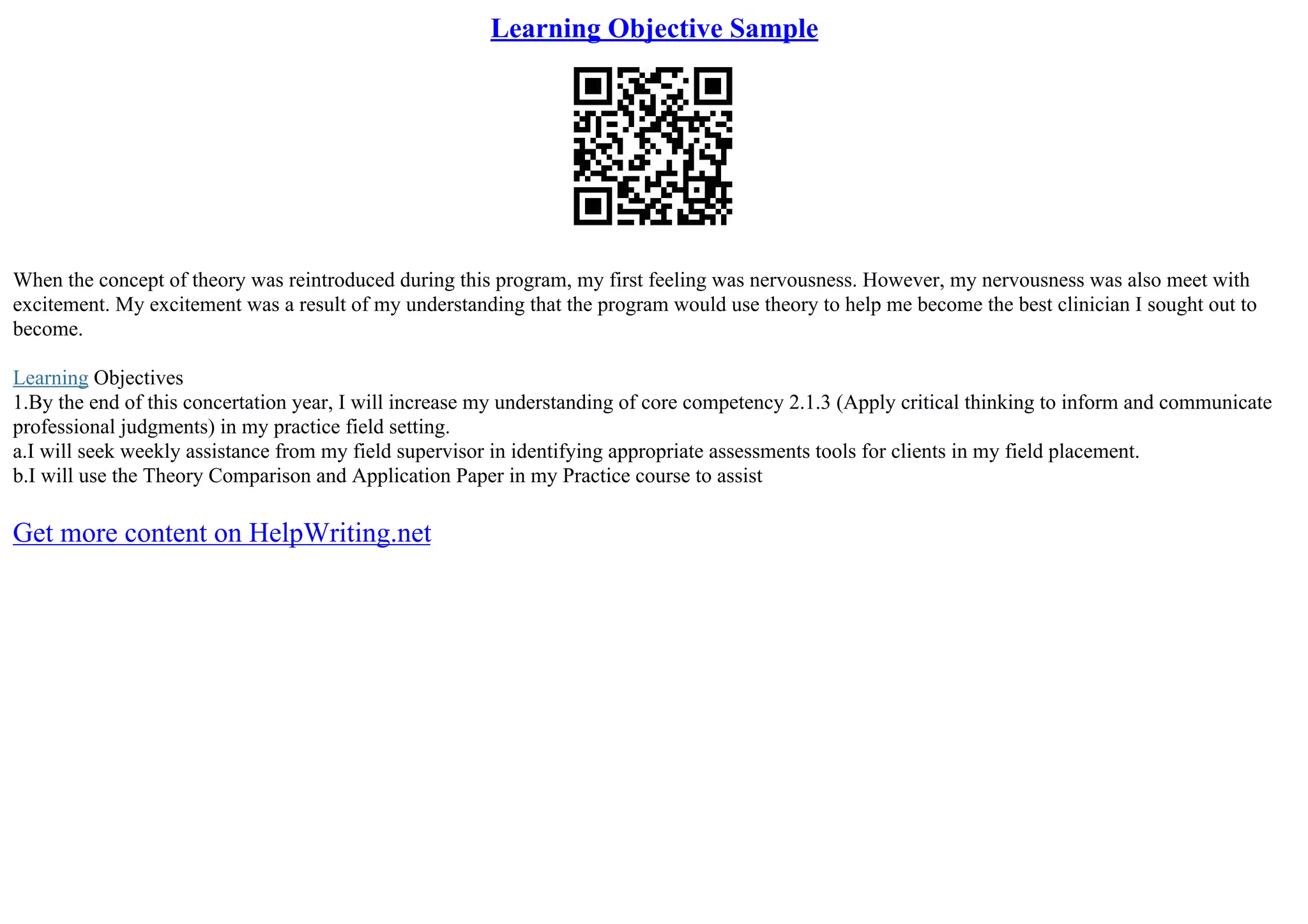 Learning Objective Sample
When the concept of theory was reintroduced during this program, my first feeling was nervousness. However, my nervousness was also meet with
excitement. My excitement was a result of my understanding that the program would use theory to help me become the best clinician I sought out to
become.
Learning Objectives
1.By the end of this concertation year, I will increase my understanding of core competency 2.1.3 (Apply critical thinking to inform and communicate
professional judgments) in my practice field setting.
a.I will seek weekly assistance from my field supervisor in identifying appropriate assessments tools for clients in my field placement.
b.I will use the Theory Comparison and Application Paper in my Practice course to assist
Get more content on HelpWriting.net
 