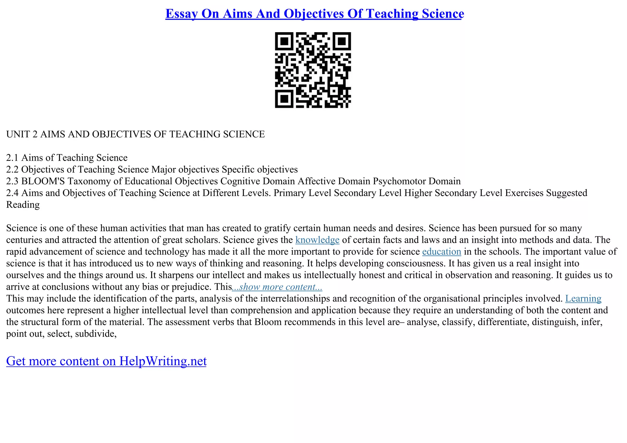 Essay On Aims And Objectives Of Teaching Science
UNIT 2 AIMS AND OBJECTIVES OF TEACHING SCIENCE
2.1 Aims of Teaching Science
2.2 Objectives of Teaching Science Major objectives Specific objectives
2.3 BLOOM'S Taxonomy of Educational Objectives Cognitive Domain Affective Domain Psychomotor Domain
2.4 Aims and Objectives of Teaching Science at Different Levels. Primary Level Secondary Level Higher Secondary Level Exercises Suggested
Reading
Science is one of these human activities that man has created to gratify certain human needs and desires. Science has been pursued for so many
centuries and attracted the attention of great scholars. Science gives the knowledge of certain facts and laws and an insight into methods and data. The
rapid advancement of science and technology has made it all the more important to provide for science education in the schools. The important value of
science is that it has introduced us to new ways of thinking and reasoning. It helps developing consciousness. It has given us a real insight into
ourselves and the things around us. It sharpens our intellect and makes us intellectually honest and critical in observation and reasoning. It guides us to
arrive at conclusions without any bias or prejudice. This...show more content...
This may include the identification of the parts, analysis of the interrelationships and recognition of the organisational principles involved. Learning
outcomes here represent a higher intellectual level than comprehension and application because they require an understanding of both the content and
the structural form of the material. The assessment verbs that Bloom recommends in this level are– analyse, classify, differentiate, distinguish, infer,
point out, select, subdivide,
Get more content on HelpWriting.net
 