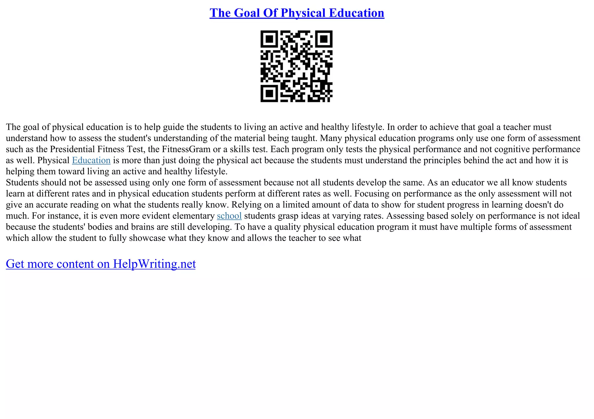 The Goal Of Physical Education
The goal of physical education is to help guide the students to living an active and healthy lifestyle. In order to achieve that goal a teacher must
understand how to assess the student's understanding of the material being taught. Many physical education programs only use one form of assessment
such as the Presidential Fitness Test, the FitnessGram or a skills test. Each program only tests the physical performance and not cognitive performance
as well. Physical Education is more than just doing the physical act because the students must understand the principles behind the act and how it is
helping them toward living an active and healthy lifestyle.
Students should not be assessed using only one form of assessment because not all students develop the same. As an educator we all know students
learn at different rates and in physical education students perform at different rates as well. Focusing on performance as the only assessment will not
give an accurate reading on what the students really know. Relying on a limited amount of data to show for student progress in learning doesn't do
much. For instance, it is even more evident elementary school students grasp ideas at varying rates. Assessing based solely on performance is not ideal
because the students' bodies and brains are still developing. To have a quality physical education program it must have multiple forms of assessment
which allow the student to fully showcase what they know and allows the teacher to see what
Get more content on HelpWriting.net
 