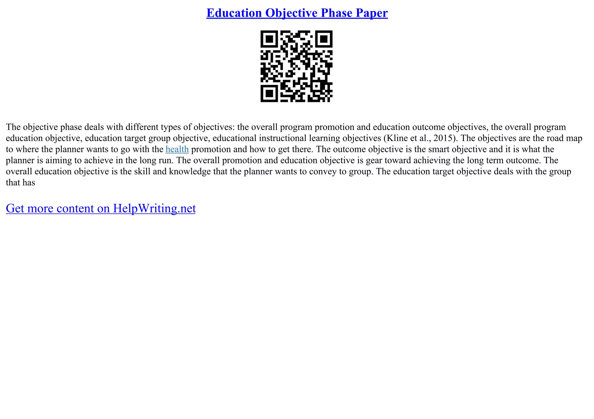Education Objective Phase Paper
The objective phase deals with different types of objectives: the overall program promotion and education outcome objectives, the overall program
education objective, education target group objective, educational instructional learning objectives (Kline et al., 2015). The objectives are the road map
to where the planner wants to go with the health promotion and how to get there. The outcome objective is the smart objective and it is what the
planner is aiming to achieve in the long run. The overall promotion and education objective is gear toward achieving the long term outcome. The
overall education objective is the skill and knowledge that the planner wants to convey to group. The education target objective deals with the group
that has
Get more content on HelpWriting.net
 