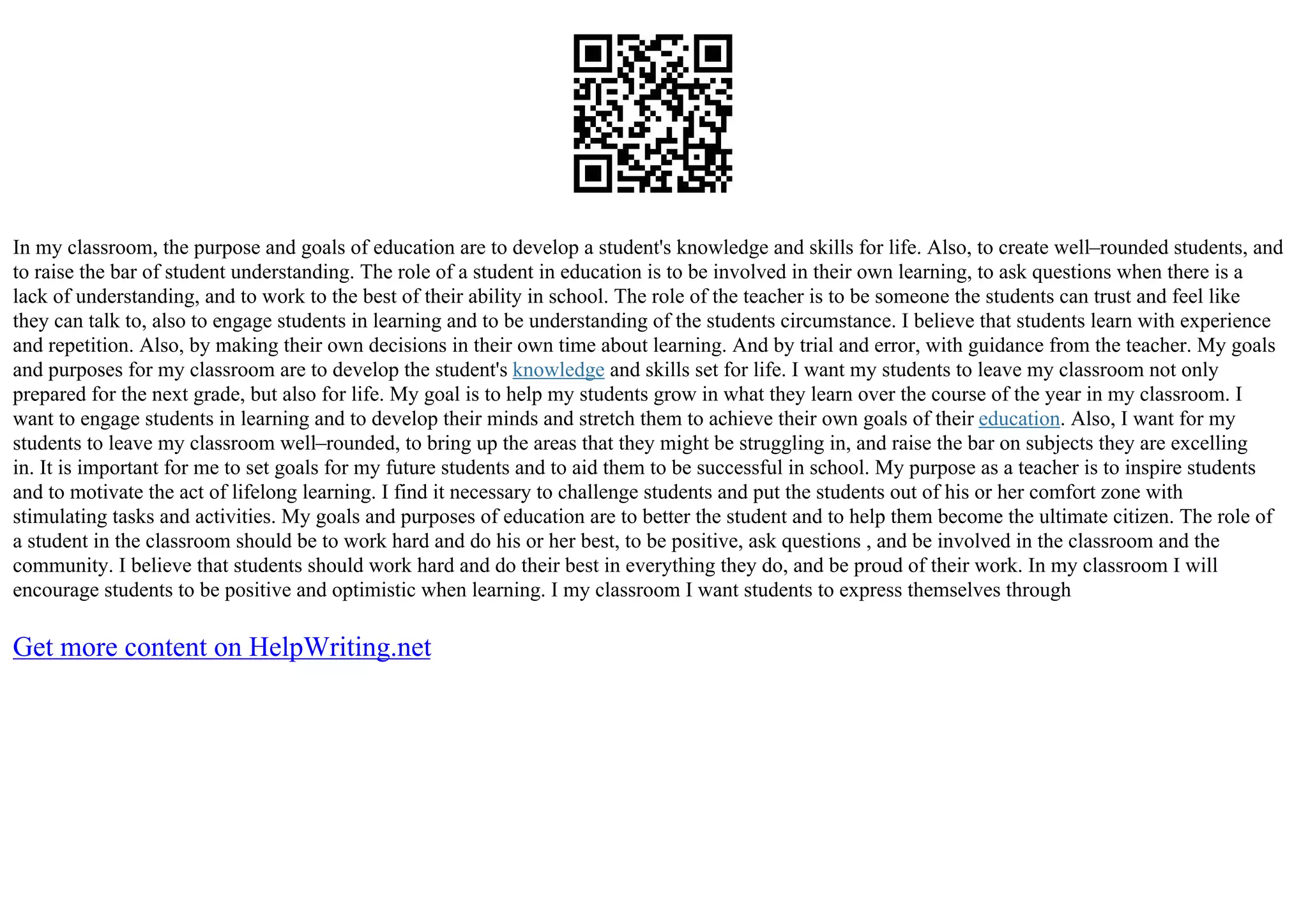 In my classroom, the purpose and goals of education are to develop a student's knowledge and skills for life. Also, to create well–rounded students, and
to raise the bar of student understanding. The role of a student in education is to be involved in their own learning, to ask questions when there is a
lack of understanding, and to work to the best of their ability in school. The role of the teacher is to be someone the students can trust and feel like
they can talk to, also to engage students in learning and to be understanding of the students circumstance. I believe that students learn with experience
and repetition. Also, by making their own decisions in their own time about learning. And by trial and error, with guidance from the teacher. My goals
and purposes for my classroom are to develop the student's knowledge and skills set for life. I want my students to leave my classroom not only
prepared for the next grade, but also for life. My goal is to help my students grow in what they learn over the course of the year in my classroom. I
want to engage students in learning and to develop their minds and stretch them to achieve their own goals of their education. Also, I want for my
students to leave my classroom well–rounded, to bring up the areas that they might be struggling in, and raise the bar on subjects they are excelling
in. It is important for me to set goals for my future students and to aid them to be successful in school. My purpose as a teacher is to inspire students
and to motivate the act of lifelong learning. I find it necessary to challenge students and put the students out of his or her comfort zone with
stimulating tasks and activities. My goals and purposes of education are to better the student and to help them become the ultimate citizen. The role of
a student in the classroom should be to work hard and do his or her best, to be positive, ask questions , and be involved in the classroom and the
community. I believe that students should work hard and do their best in everything they do, and be proud of their work. In my classroom I will
encourage students to be positive and optimistic when learning. I my classroom I want students to express themselves through
Get more content on HelpWriting.net
 