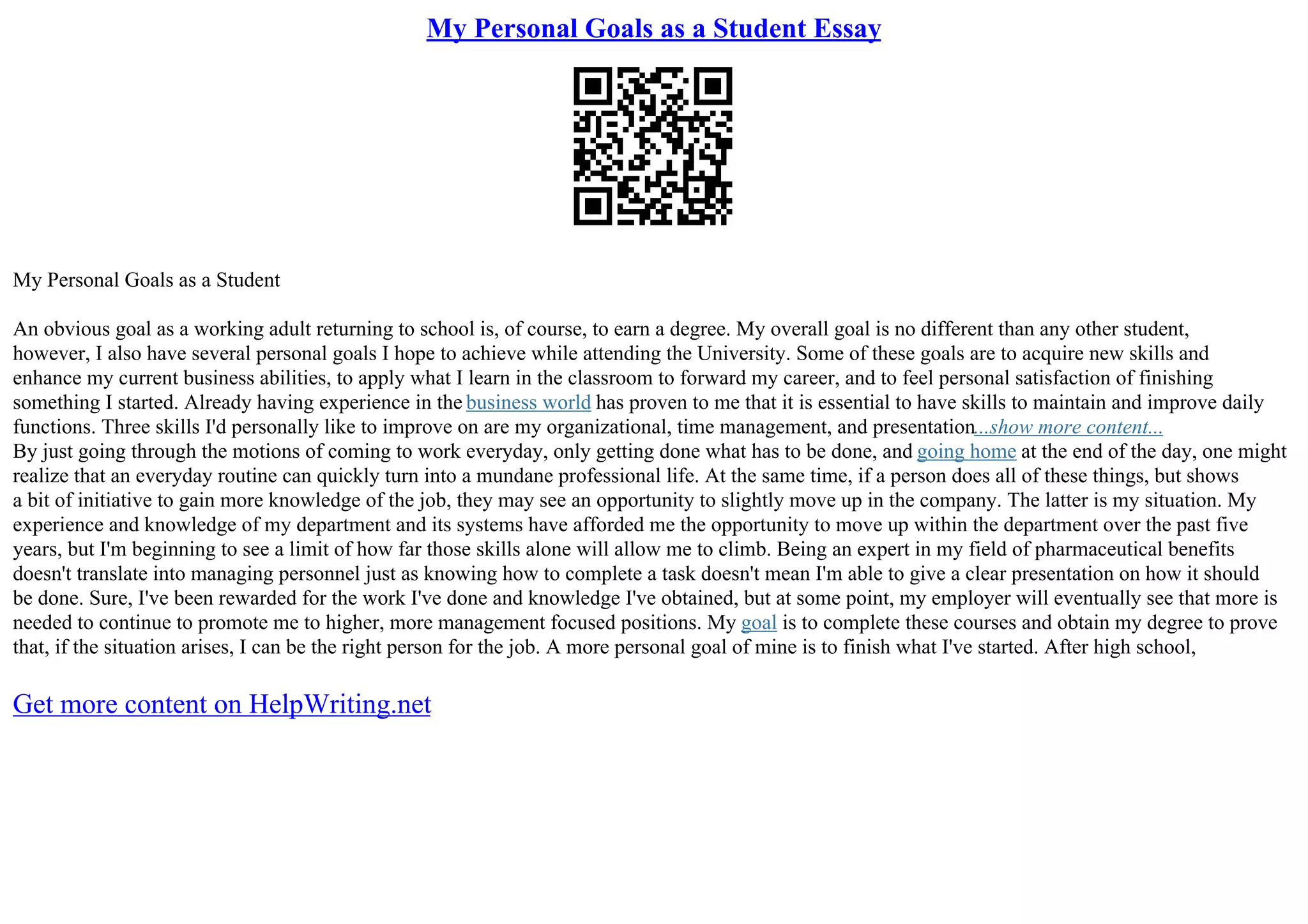 My Personal Goals as a Student Essay
My Personal Goals as a Student
An obvious goal as a working adult returning to school is, of course, to earn a degree. My overall goal is no different than any other student,
however, I also have several personal goals I hope to achieve while attending the University. Some of these goals are to acquire new skills and
enhance my current business abilities, to apply what I learn in the classroom to forward my career, and to feel personal satisfaction of finishing
something I started. Already having experience in the business world has proven to me that it is essential to have skills to maintain and improve daily
functions. Three skills I'd personally like to improve on are my organizational, time management, and presentation...show more content...
By just going through the motions of coming to work everyday, only getting done what has to be done, and going home at the end of the day, one might
realize that an everyday routine can quickly turn into a mundane professional life. At the same time, if a person does all of these things, but shows
a bit of initiative to gain more knowledge of the job, they may see an opportunity to slightly move up in the company. The latter is my situation. My
experience and knowledge of my department and its systems have afforded me the opportunity to move up within the department over the past five
years, but I'm beginning to see a limit of how far those skills alone will allow me to climb. Being an expert in my field of pharmaceutical benefits
doesn't translate into managing personnel just as knowing how to complete a task doesn't mean I'm able to give a clear presentation on how it should
be done. Sure, I've been rewarded for the work I've done and knowledge I've obtained, but at some point, my employer will eventually see that more is
needed to continue to promote me to higher, more management focused positions. My goal is to complete these courses and obtain my degree to prove
that, if the situation arises, I can be the right person for the job. A more personal goal of mine is to finish what I've started. After high school,
Get more content on HelpWriting.net
 